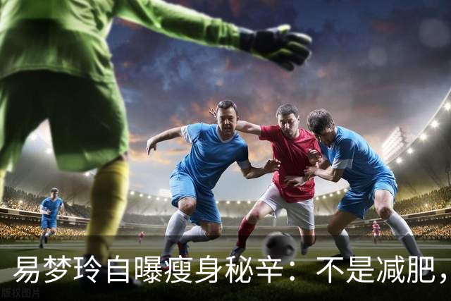 易梦玲自曝瘦身秘辛：不是减肥，是为了“镜头友好