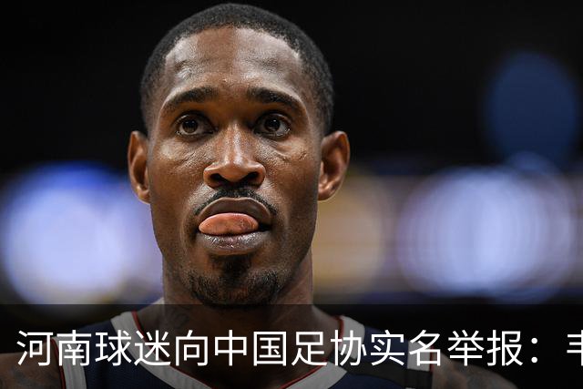 河南球迷向中国足协实名举报：韦世豪地域侮辱+挑起对立 依规处罚