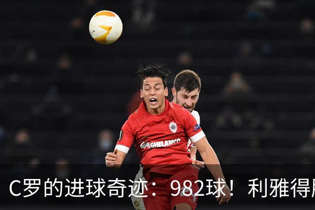 C罗的进球奇迹：982球！利雅得胜利四连胜火力全开！